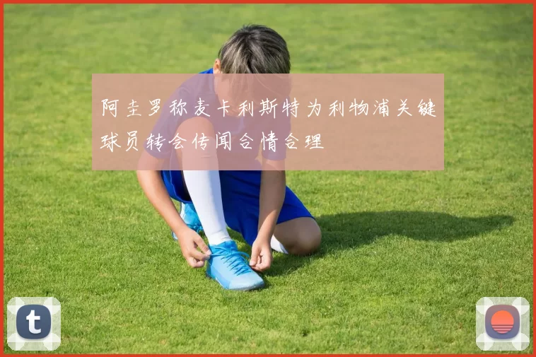 阿圭罗称麦卡利斯特为利物浦关键球员转会传闻合情合理