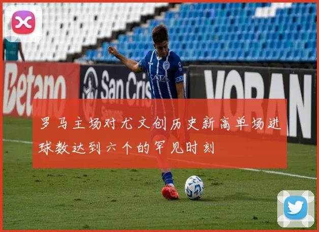 罗马主场对尤文创历史新高单场进球数达到六个的罕见时刻