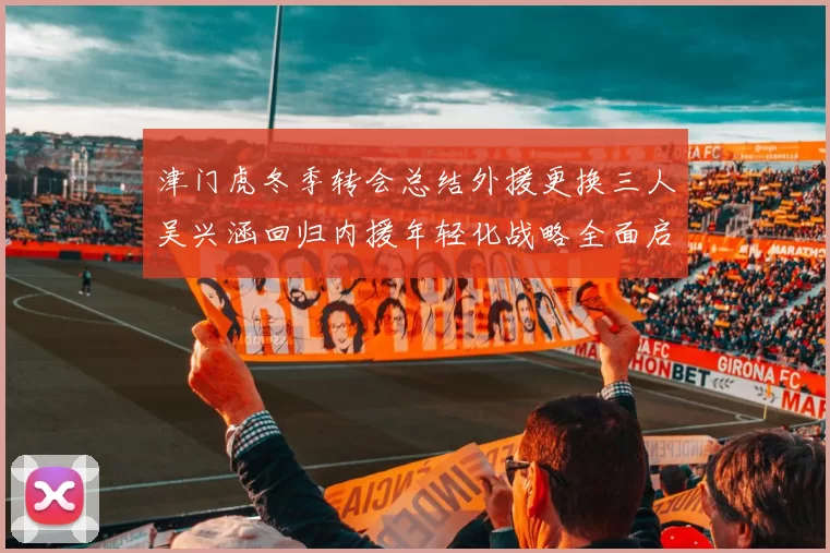 津门虎冬季转会总结外援更换三人吴兴涵回归内援年轻化战略全面启动